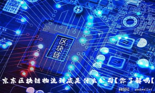 京东区块链物流到底是什么公司？你了解吗？